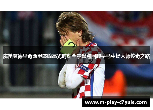 魔笛莫德里奇西甲巅峰高光时刻全景盘点回顾皇马中场大师传奇之路