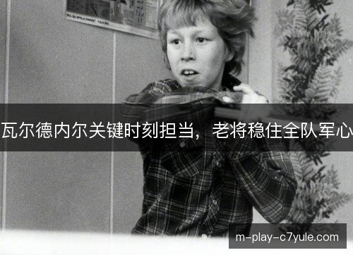 瓦尔德内尔关键时刻担当,老将稳住全队军心 瓦尔德内尔关键时刻担当,老将稳住全队军心